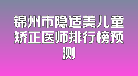 锦州市隐适美儿童矫正医师排行榜预测