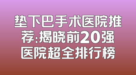 垫下巴手术医院推荐：揭晓前20强医院超全排行榜