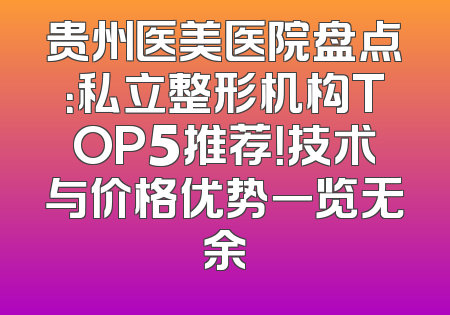 贵州医美医院盘点：私立整形机构TOP5推荐！技术与价格优势一览无余