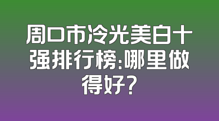 周口市冷光美白十强排行榜：哪里做得好？
