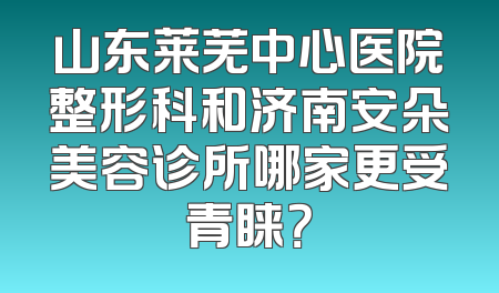山东莱芜中心医院整形科和济南安朵美容诊所哪家更受青睐？