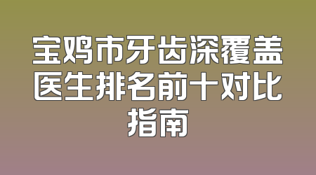 宝鸡市牙齿深覆盖医生排名前十对比指南