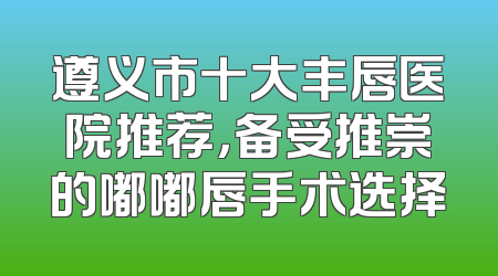 遵义市十大丰唇医院推荐，备受推崇的嘟嘟唇手术选择
