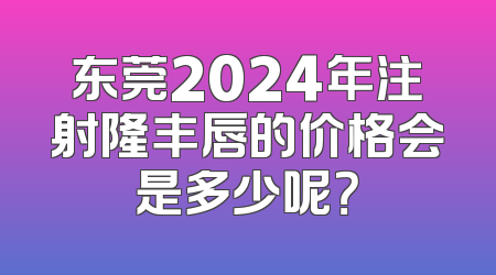 东莞2024年注射隆丰唇的价格会是多少呢？