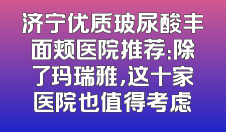济宁优质玻尿酸丰面颊医院推荐：除了玛瑞雅，这十家医院也值得考虑