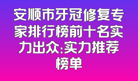 安顺市牙冠修复专家排行榜前十名实力出众：实力推荐榜单