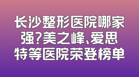 长沙整形医院哪家强？美之峰、爱思特等医院荣登榜单