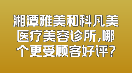 湘潭雅美和科凡美医疗美容诊所，哪个更受顾客好评？