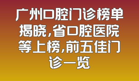 广州口腔门诊榜单揭晓，省口腔医院等上榜，前五佳门诊一览