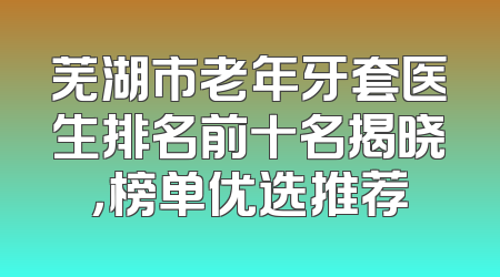 芜湖市老年牙套医生排名前十名揭晓，榜单优选推荐