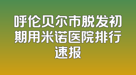 呼伦贝尔市脱发初期用米诺医院排行速报
