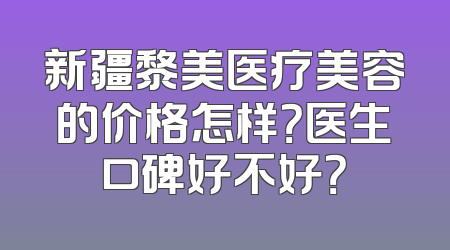 新疆黎美医疗美容的价格怎样？医生口碑好不好？