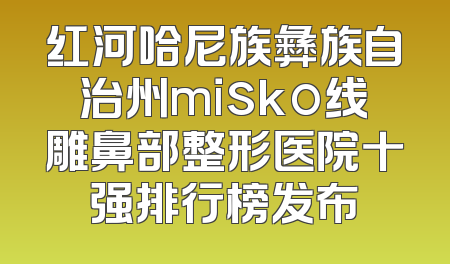 红河哈尼族彝族自治州misko线雕鼻部整形医院十强排行榜发布