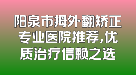阳泉市拇外翻矫正专业医院推荐，优质治疗信赖之选