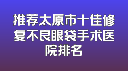 推荐太原市十佳修复不良眼袋手术医院排名