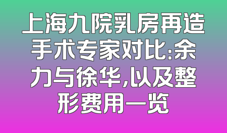 上海九院乳房再造手术专家对比：余力与徐华，以及整形费用一览