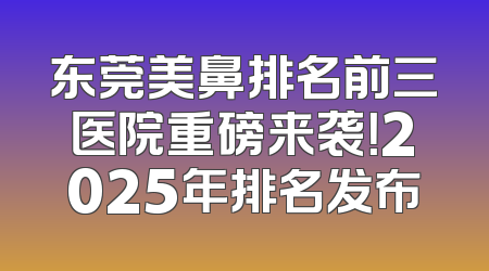 东莞美鼻排名前三医院重磅来袭！2025年排名发布