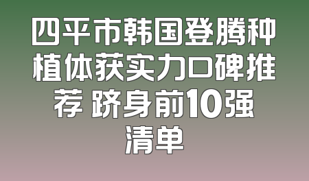 四平市韩国登腾种植体获实力口碑推荐 跻身前10强清单