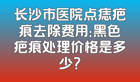 长沙市医院点痣疤痕去除费用：黑色疤痕处理价格是多少？