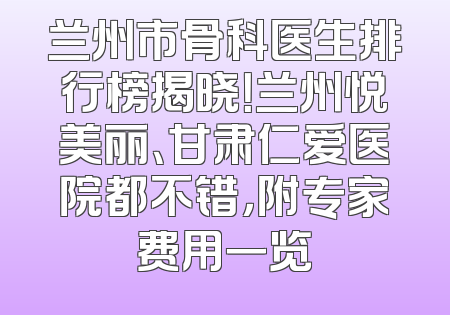 兰州市骨科医生排行榜揭晓！兰州悦美丽、甘肃仁爱医院都不错，附专家费用一览