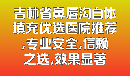 吉林省鼻唇沟自体填充优选医院推荐，专业安全，信赖之选，效果显著