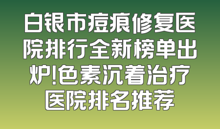 白银市痘痕修复医院排行全新榜单出炉！色素沉着治疗医院排名推荐