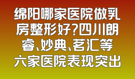 绵阳哪家医院做乳房整形好？四川朗睿、妙典、茗汇等六家医院表现突出