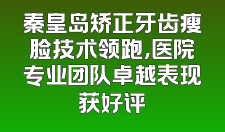 秦皇岛矫正牙齿瘦脸技术领跑，医院专业团队卓越表现获好评