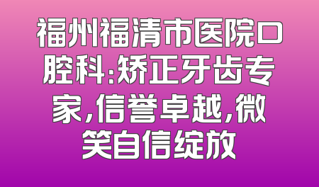 福州福清市医院口腔科：矫正牙齿专家，信誉卓越，微笑自信绽放