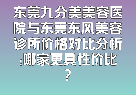 东莞九分美美容医院与东莞东风美容诊所价格对比分析：哪家更具性价比？
