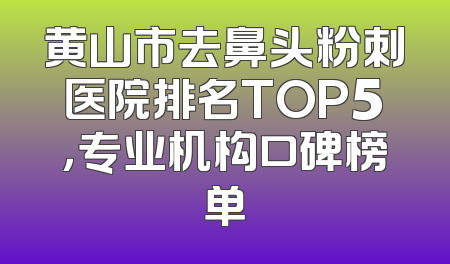 黄山市去鼻头粉刺医院排名TOP5，专业机构口碑榜单