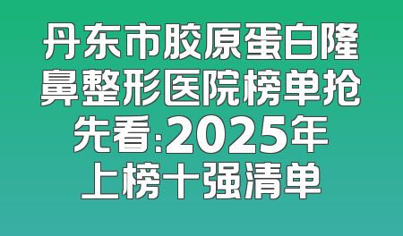 丹东市胶原蛋白隆鼻整形医院榜单抢先看：2025年上榜十强清单