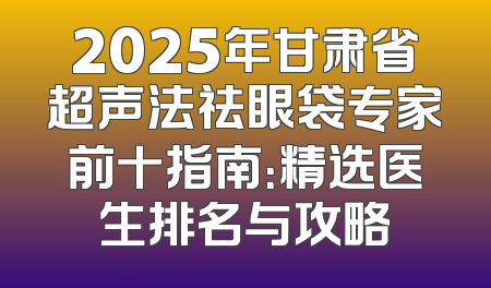 2025年甘肃省超声法祛眼袋专家前十指南：精选医生排名与攻略