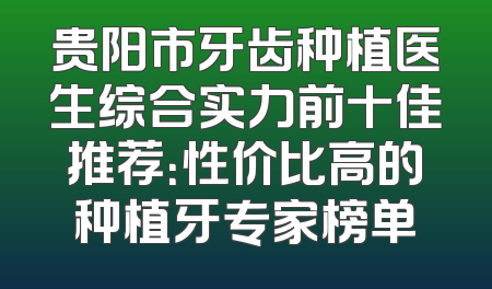 贵阳市牙齿种植医生综合实力前十佳推荐：性价比高的种植牙专家榜单