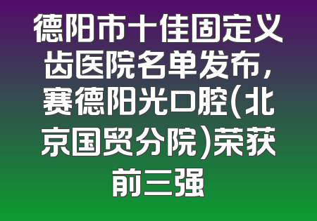 德阳市十佳固定义齿医院名单发布，赛德阳光口腔（北京国贸分院）荣获前三强