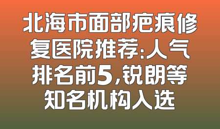 北海市面部疤痕修复医院推荐：人气排名前5，锐朗等知名机构入选