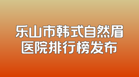乐山市韩式自然眉医院排行榜发布