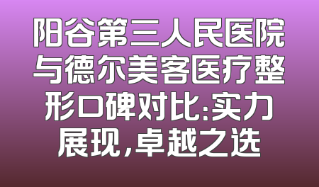 阳谷第三人民医院与德尔美客医疗整形口碑对比：实力展现，卓越之选