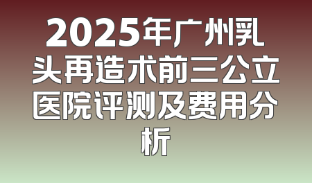 2025年广州乳头再造术前三公立医院评测及费用分析