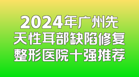 2024年广州先天性耳部缺陷修复整形医院十强推荐