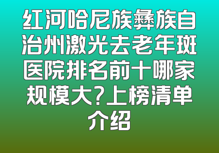 红河哈尼族彝族自治州激光去老年斑医院排名前十哪家规模大？上榜清单介绍