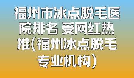 福州市冰点脱毛医院排名 受网红热推（福州冰点脱毛专业机构）