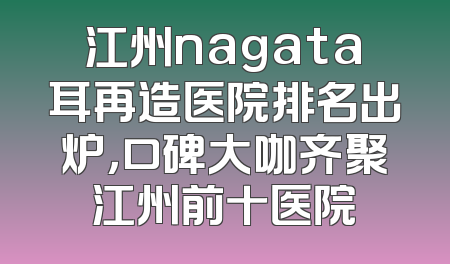 江州nagata耳再造医院排名出炉，口碑大咖齐聚江州前十医院