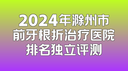 2024年滁州市前牙根折治疗医院排名独立评测