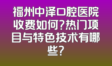 福州中泽口腔医院收费如何？热门项目与特色技术有哪些？