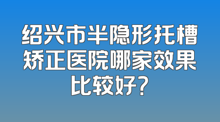 绍兴市半隐形托槽矫正医院哪家效果比较好？