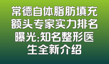 常德自体脂肪填充额头专家实力排名曝光：知名整形医生全新介绍