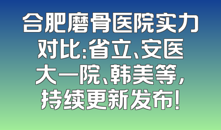 合肥磨骨医院实力对比：省立、安医大一院、韩美等，持续更新发布！
