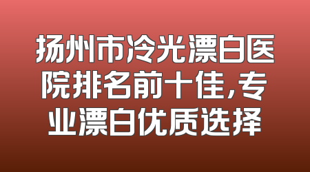 扬州市冷光漂白医院排名前十佳，专业漂白优质选择