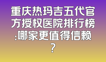 重庆热玛吉五代官方授权医院排行榜：哪家更值得信赖？